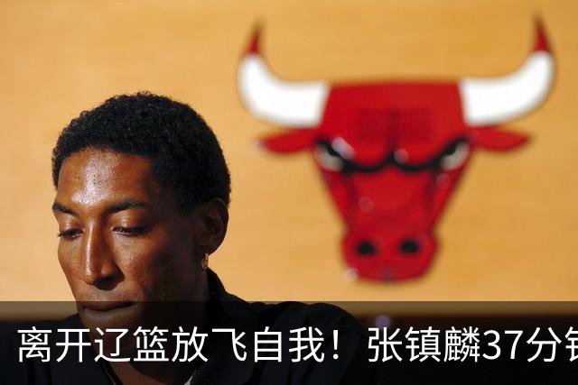 离开辽篮放飞自我！张镇麟37分钟砍28分，堪比外援，京媒一针见血